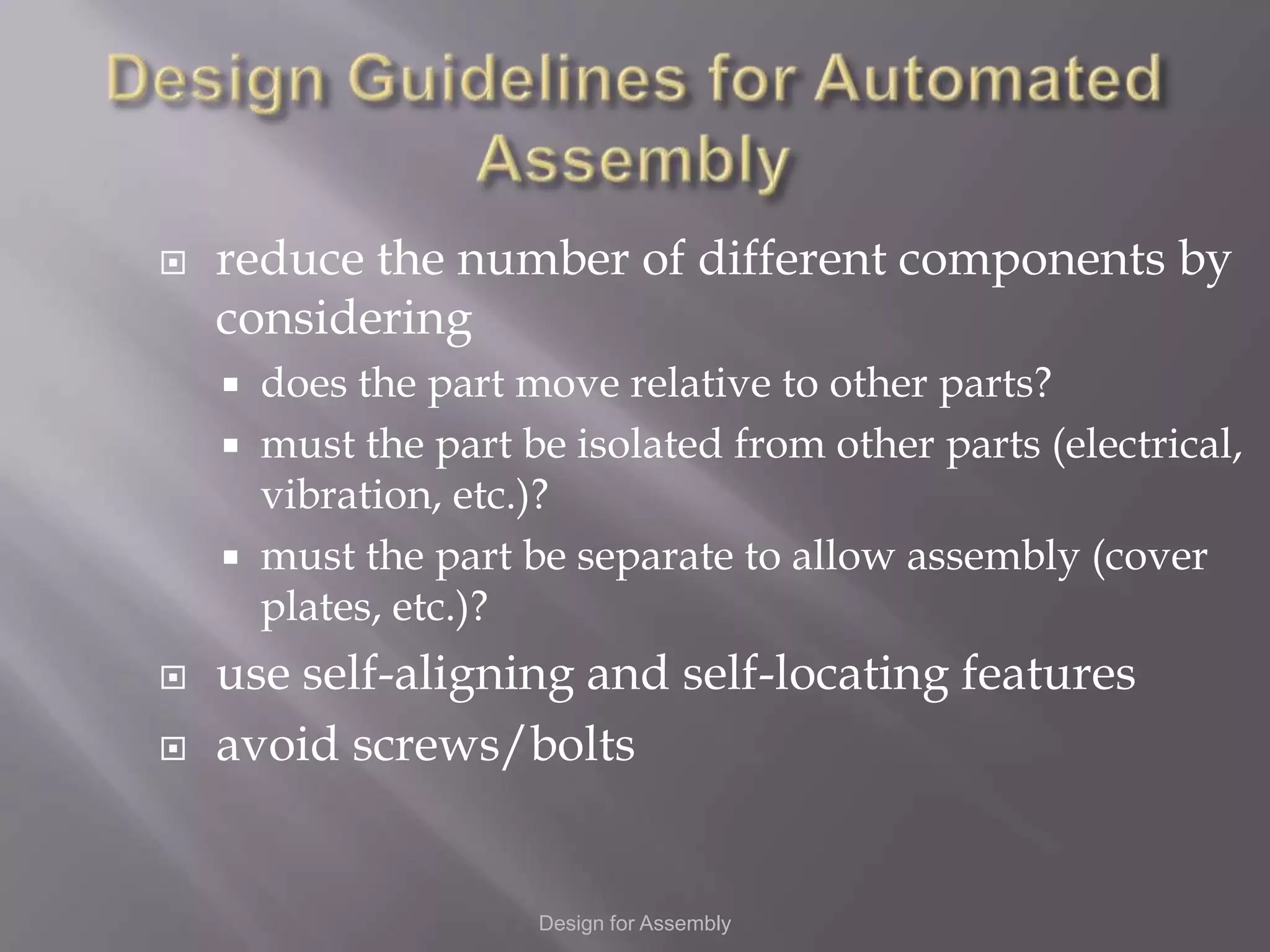    reduce the number of different components by
    considering
     does the part move relative to other parts?
     must the part be isolated from other parts (electrical,
      vibration, etc.)?
     must the part be separate to allow assembly (cover
      plates, etc.)?
   use self-aligning and self-locating features
   avoid screws/bolts


                     Design for Assembly
 