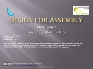 HNC year 1
                                      Design for Manufacture
Author: Leicester College
Date created:
Date revised: 2009

Abstract: A major cost factor in the production of and component or assembly is its assembly. This section
looks at some commonly used techniques which a designer can employ to ensure that assembly is cost
effective and efficient. This is then linked to the use of jigs and fixtures for this purpose.




           © Leicester College 2009. This work is licensed under
           a Creative Commons Attribution 2.0 License.
                                                           Design for Assembly
 
