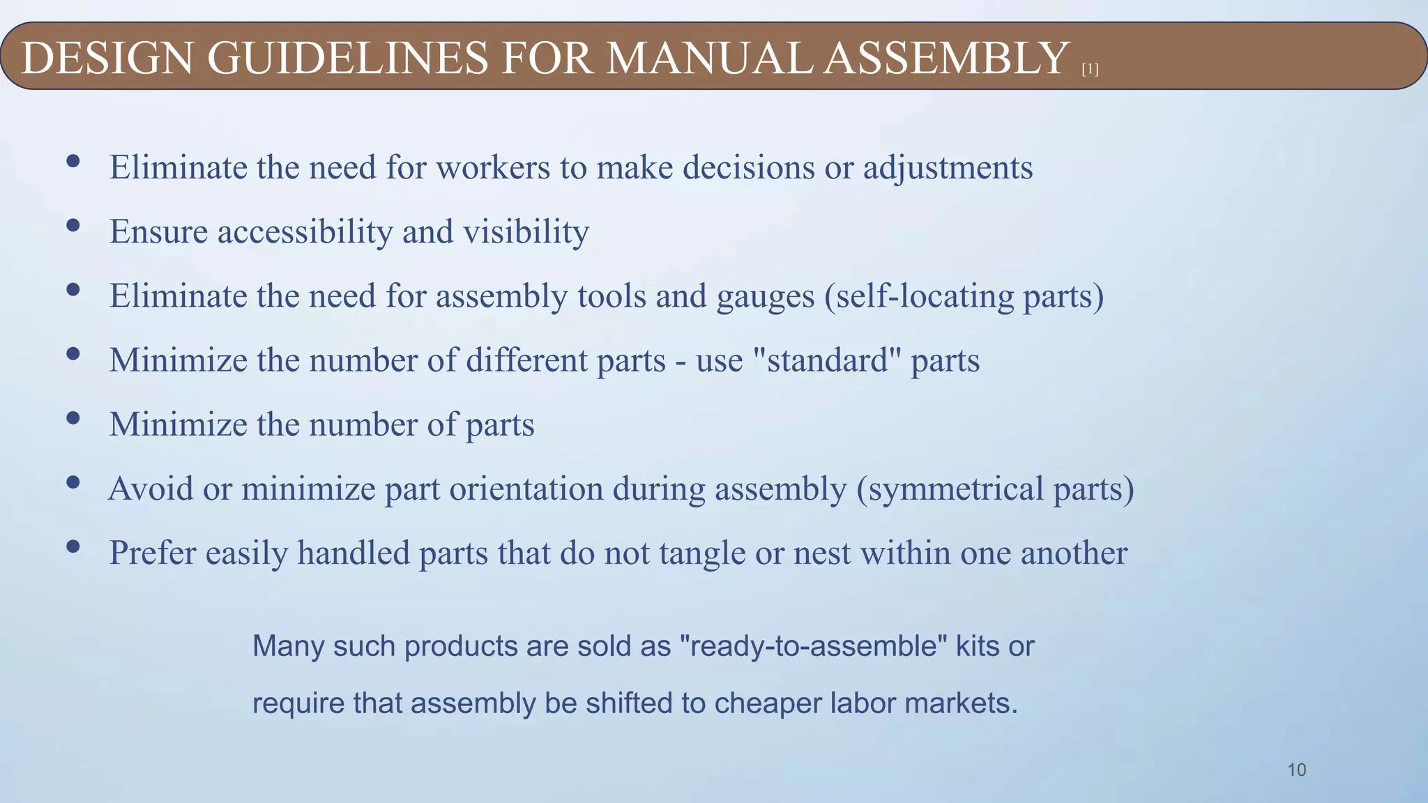 10
• Eliminate the need for workers to make decisions or adjustments
• Ensure accessibility and visibility
• Eliminate the need for assembly tools and gauges (self-locating parts)
• Minimize the number of different parts - use "standard" parts
• Minimize the number of parts
• Avoid or minimize part orientation during assembly (symmetrical parts)
• Prefer easily handled parts that do not tangle or nest within one another
Many such products are sold as "ready-to-assemble" kits or
require that assembly be shifted to cheaper labor markets.
DESIGN GUIDELINES FOR MANUAL ASSEMBLY [1]
 