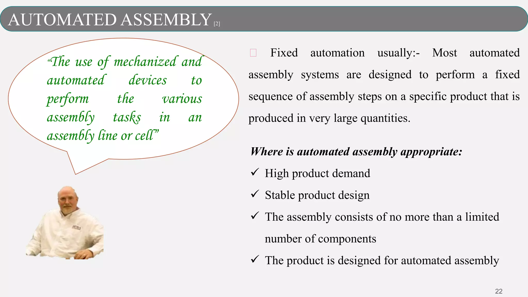 22
Fixed automation usually:- Most automated
assembly systems are designed to perform a fixed
sequence of assembly steps on a specific product that is
produced in very large quantities.
Where is automated assembly appropriate:
 High product demand
 Stable product design
 The assembly consists of no more than a limited
number of components
 The product is designed for automated assembly
AUTOMATED ASSEMBLY[2]
“The use of mechanized and
automated devices to
perform the various
assembly tasks in an
assembly line or cell”
 