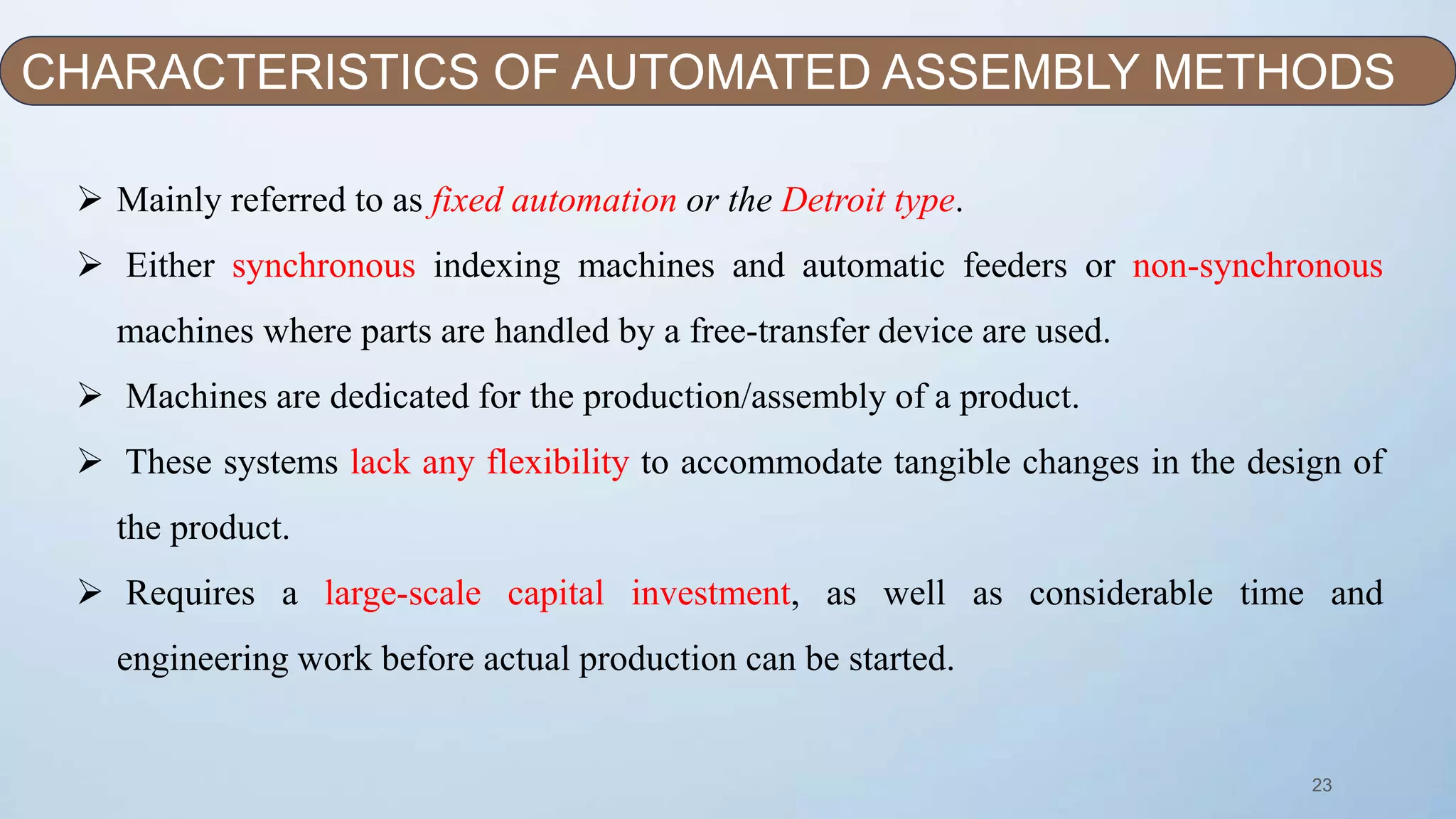 23
 Mainly referred to as fixed automation or the Detroit type.
 Either synchronous indexing machines and automatic feeders or non-synchronous
machines where parts are handled by a free-transfer device are used.
 Machines are dedicated for the production/assembly of a product.
 These systems lack any flexibility to accommodate tangible changes in the design of
the product.
 Requires a large-scale capital investment, as well as considerable time and
engineering work before actual production can be started.
CHARACTERISTICS OF AUTOMATED ASSEMBLY METHODS
 