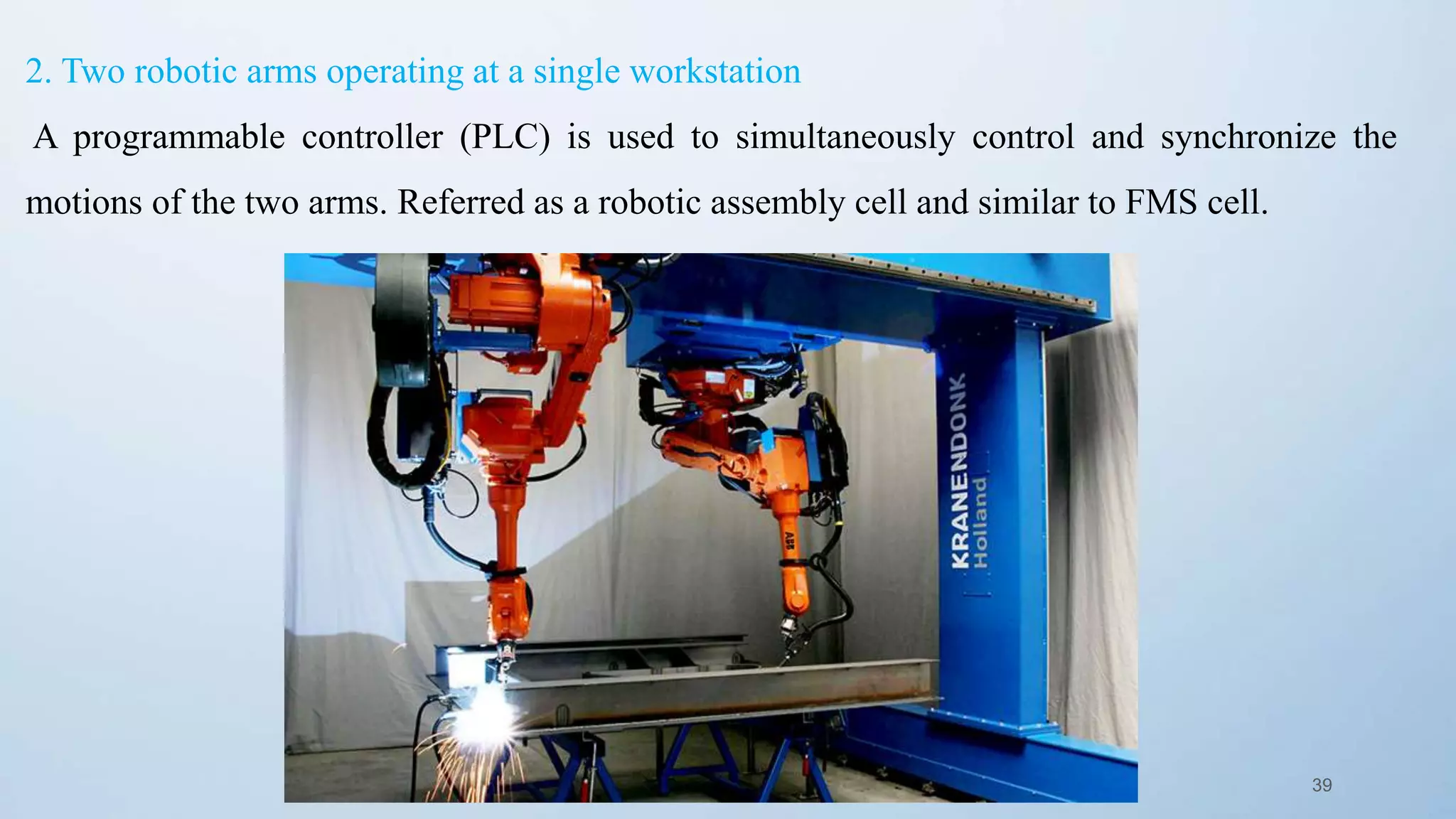 39
2. Two robotic arms operating at a single workstation
A programmable controller (PLC) is used to simultaneously control and synchronize the
motions of the two arms. Referred as a robotic assembly cell and similar to FMS cell.
 