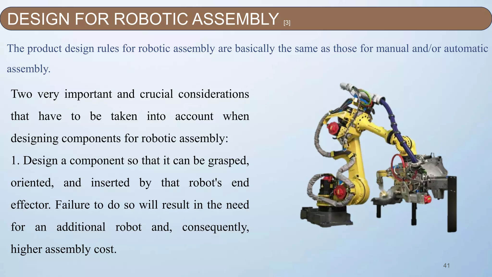 41
The product design rules for robotic assembly are basically the same as those for manual and/or automatic
assembly.
Two very important and crucial considerations
that have to be taken into account when
designing components for robotic assembly:
1. Design a component so that it can be grasped,
oriented, and inserted by that robot's end
effector. Failure to do so will result in the need
for an additional robot and, consequently,
higher assembly cost.
DESIGN FOR ROBOTIC ASSEMBLY [3]
 