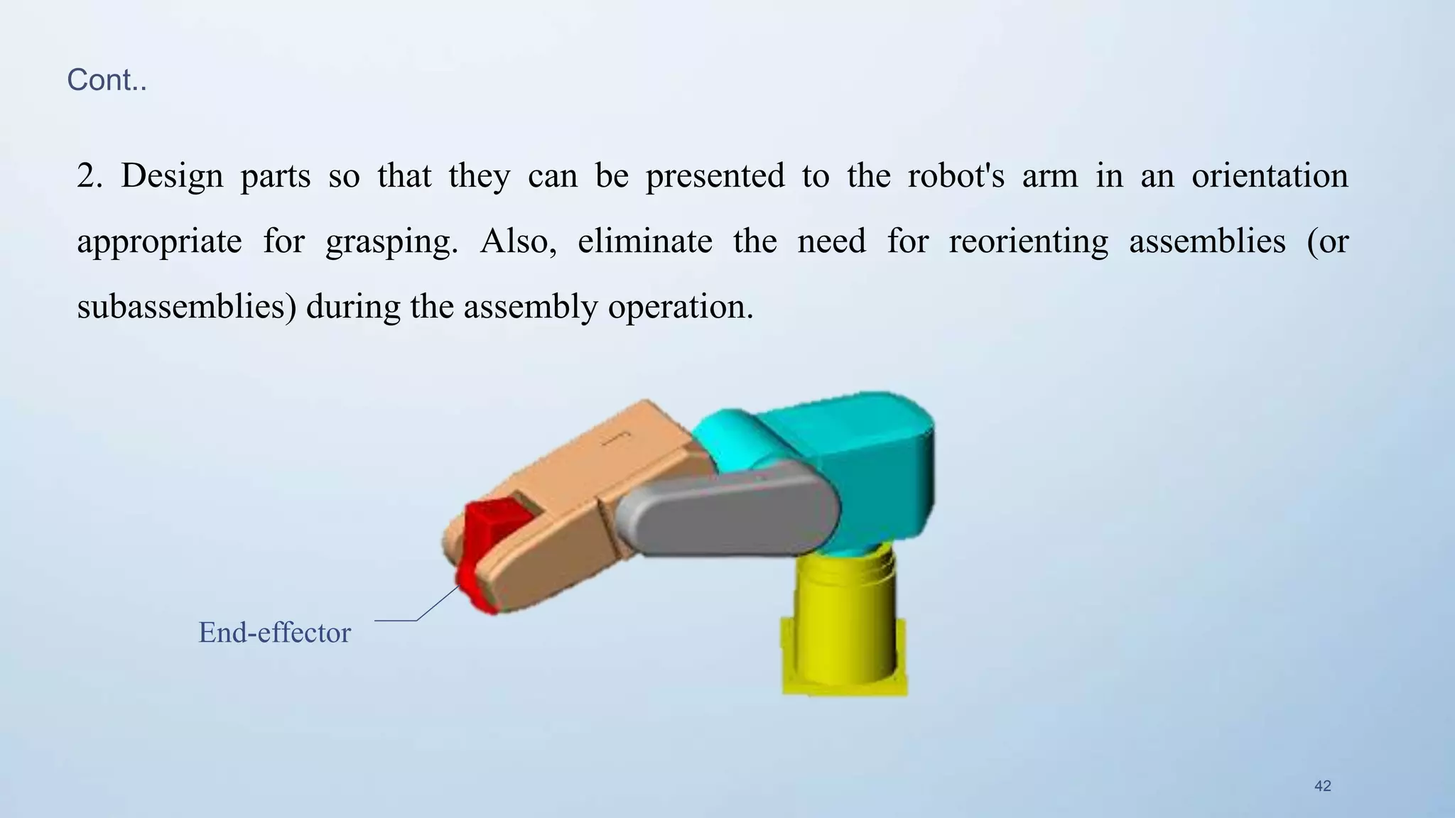 42
End-effector
2. Design parts so that they can be presented to the robot's arm in an orientation
appropriate for grasping. Also, eliminate the need for reorienting assemblies (or
subassemblies) during the assembly operation.
Cont..
 