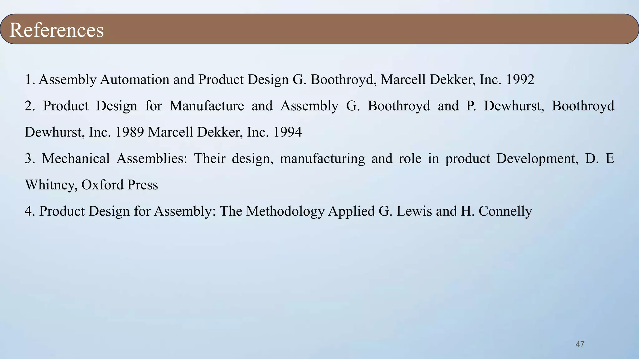 47
1. Assembly Automation and Product Design G. Boothroyd, Marcell Dekker, Inc. 1992
2. Product Design for Manufacture and Assembly G. Boothroyd and P. Dewhurst, Boothroyd
Dewhurst, Inc. 1989 Marcell Dekker, Inc. 1994
3. Mechanical Assemblies: Their design, manufacturing and role in product Development, D. E
Whitney, Oxford Press
4. Product Design for Assembly: The Methodology Applied G. Lewis and H. Connelly
References
 