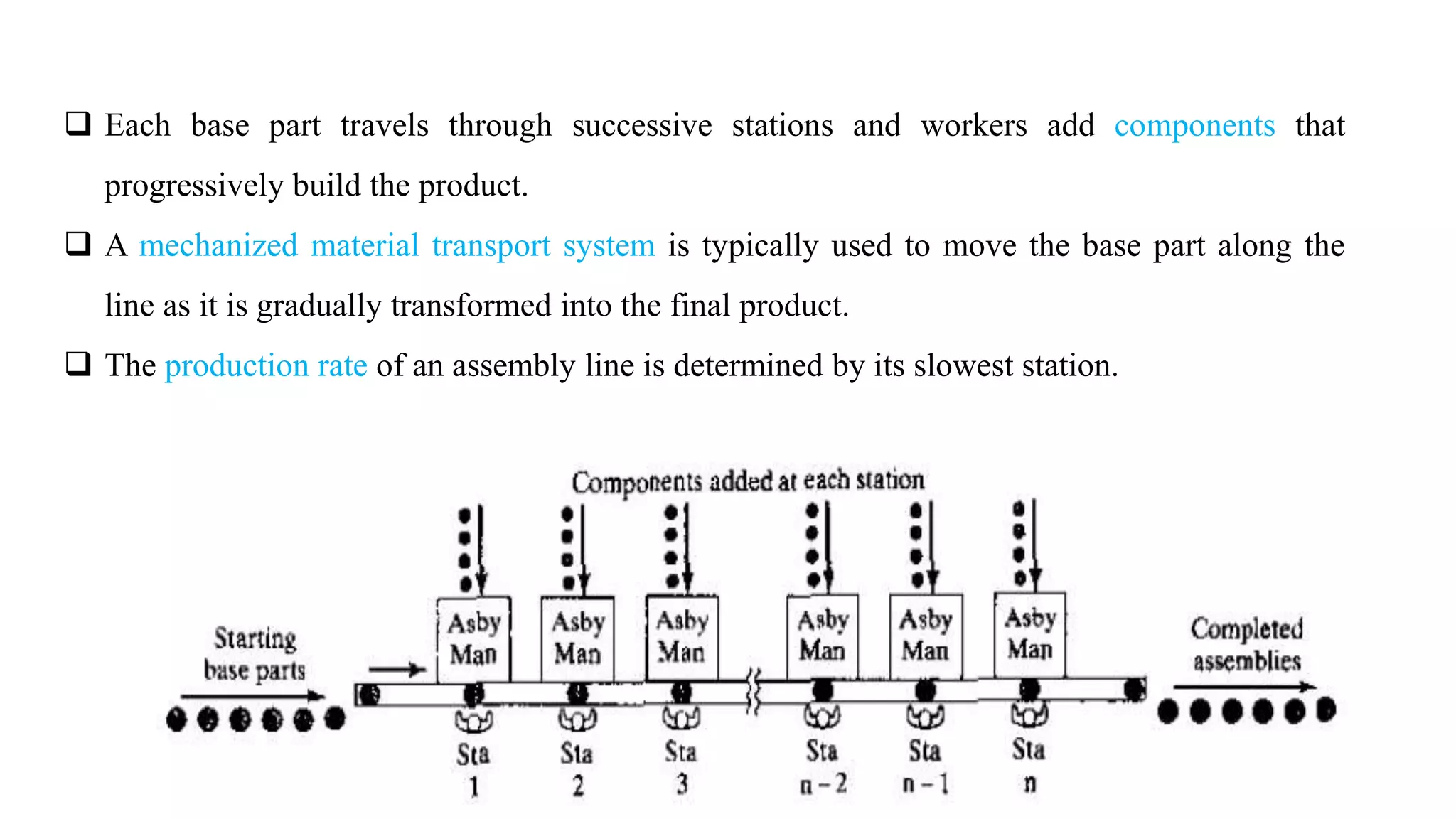 7
 Each base part travels through successive stations and workers add components that
progressively build the product.
 A mechanized material transport system is typically used to move the base part along the
line as it is gradually transformed into the final product.
 The production rate of an assembly line is determined by its slowest station.
 