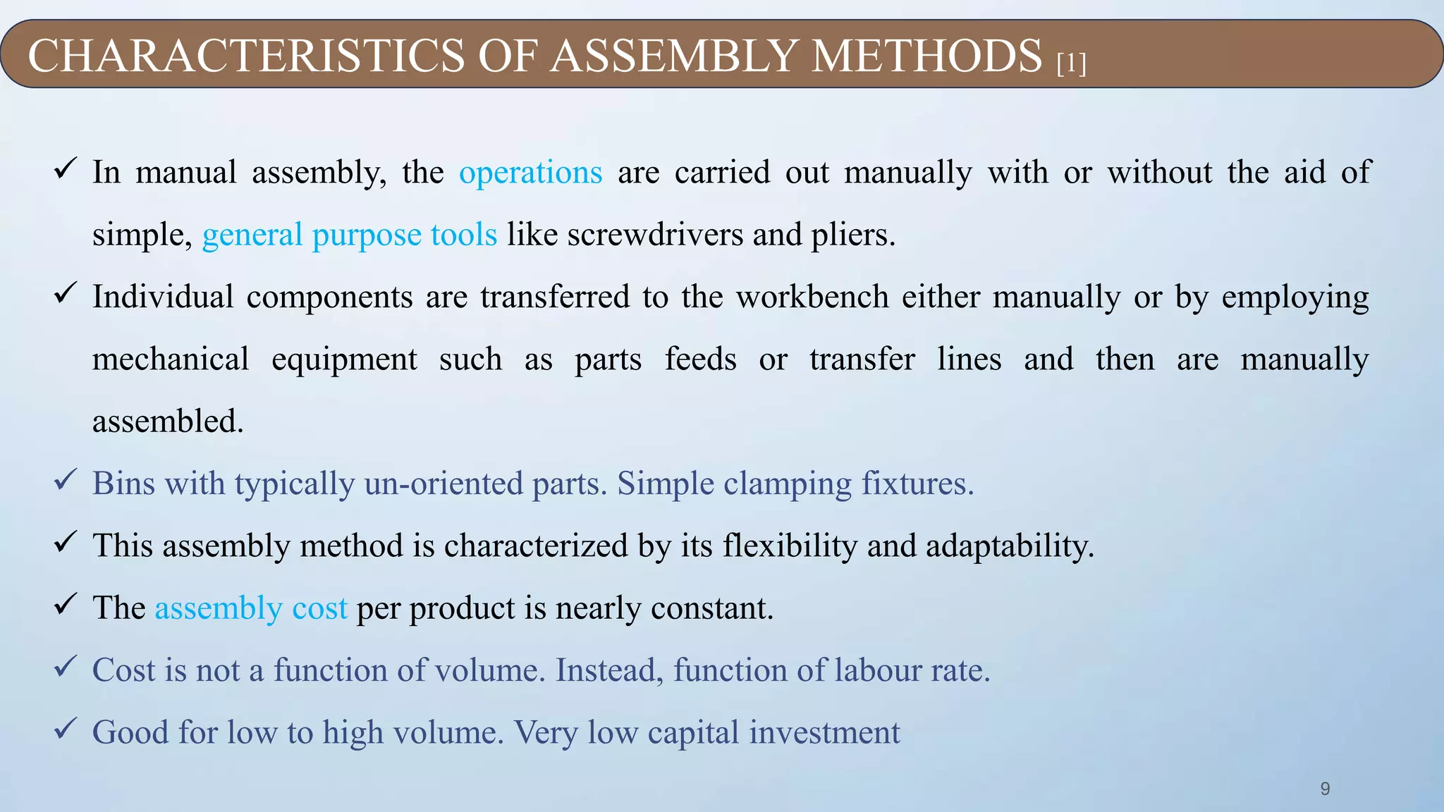 9
 In manual assembly, the operations are carried out manually with or without the aid of
simple, general purpose tools like screwdrivers and pliers.
 Individual components are transferred to the workbench either manually or by employing
mechanical equipment such as parts feeds or transfer lines and then are manually
assembled.
 Bins with typically un-oriented parts. Simple clamping fixtures.
 This assembly method is characterized by its flexibility and adaptability.
 The assembly cost per product is nearly constant.
 Cost is not a function of volume. Instead, function of labour rate.
 Good for low to high volume. Very low capital investment
CHARACTERISTICS OF ASSEMBLY METHODS [1]
 