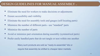 10
• Eliminate the need for workers to make decisions or adjustments
• Ensure accessibility and visibility
• Eliminate the need for assembly tools and gauges (self-locating parts)
• Minimize the number of different parts - use "standard" parts
• Minimize the number of parts
• Avoid or minimize part orientation during assembly (symmetrical parts)
• Prefer easily handled parts that do not tangle or nest within one another
Many such products are sold as "ready-to-assemble" kits or
require that assembly be shifted to cheaper labor markets.
DESIGN GUIDELINES FOR MANUAL ASSEMBLY [1]
 