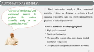 22
Fixed automation usually:- Most automated
assembly systems are designed to perform a fixed
sequence of assembly steps on a specific product that is
produced in very large quantities.
Where is automated assembly appropriate:
 High product demand
 Stable product design
 The assembly consists of no more than a limited
number of components
 The product is designed for automated assembly
AUTOMATED ASSEMBLY[2]
“The use of mechanized and
automated devices to
perform the various
assembly tasks in an
assembly line or cell”
 