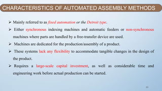 23
 Mainly referred to as fixed automation or the Detroit type.
 Either synchronous indexing machines and automatic feeders or non-synchronous
machines where parts are handled by a free-transfer device are used.
 Machines are dedicated for the production/assembly of a product.
 These systems lack any flexibility to accommodate tangible changes in the design of
the product.
 Requires a large-scale capital investment, as well as considerable time and
engineering work before actual production can be started.
CHARACTERISTICS OF AUTOMATED ASSEMBLY METHODS
 