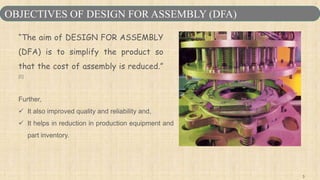 3
“The aim of DESIGN FOR ASSEMBLY
(DFA) is to simplify the product so
that the cost of assembly is reduced.”
[1]
Further,
 It also improved quality and reliability and,
 It helps in reduction in production equipment and
part inventory.
OBJECTIVES OF DESIGN FOR ASSEMBLY (DFA)
 