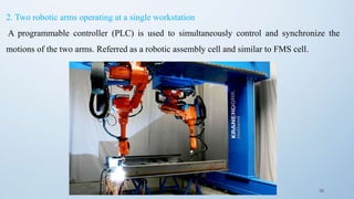 39
2. Two robotic arms operating at a single workstation
A programmable controller (PLC) is used to simultaneously control and synchronize the
motions of the two arms. Referred as a robotic assembly cell and similar to FMS cell.
 