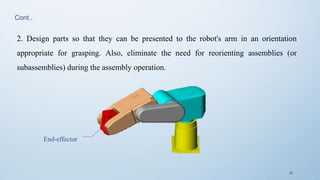 42
End-effector
2. Design parts so that they can be presented to the robot's arm in an orientation
appropriate for grasping. Also, eliminate the need for reorienting assemblies (or
subassemblies) during the assembly operation.
Cont..
 