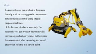 46
4. Assembly cost per product is decreases
linearly with increasing production volume
for automatic assembly using special-
purpose machines.
5. In the case of robotic assembly, the
assembly cost per product decreases with
increasing production volume, but becomes
less economical after exceeding the annual
production volume at a certain point.
Cont..
 