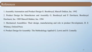 47
1. Assembly Automation and Product Design G. Boothroyd, Marcell Dekker, Inc. 1992
2. Product Design for Manufacture and Assembly G. Boothroyd and P. Dewhurst, Boothroyd
Dewhurst, Inc. 1989 Marcell Dekker, Inc. 1994
3. Mechanical Assemblies: Their design, manufacturing and role in product Development, D. E
Whitney, Oxford Press
4. Product Design for Assembly: The Methodology Applied G. Lewis and H. Connelly
References
 