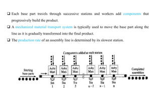7
 Each base part travels through successive stations and workers add components that
progressively build the product.
 A mechanized material transport system is typically used to move the base part along the
line as it is gradually transformed into the final product.
 The production rate of an assembly line is determined by its slowest station.
 