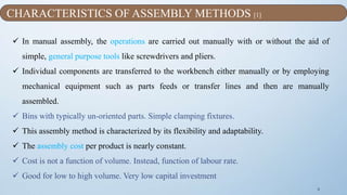 9
 In manual assembly, the operations are carried out manually with or without the aid of
simple, general purpose tools like screwdrivers and pliers.
 Individual components are transferred to the workbench either manually or by employing
mechanical equipment such as parts feeds or transfer lines and then are manually
assembled.
 Bins with typically un-oriented parts. Simple clamping fixtures.
 This assembly method is characterized by its flexibility and adaptability.
 The assembly cost per product is nearly constant.
 Cost is not a function of volume. Instead, function of labour rate.
 Good for low to high volume. Very low capital investment
CHARACTERISTICS OF ASSEMBLY METHODS [1]
 