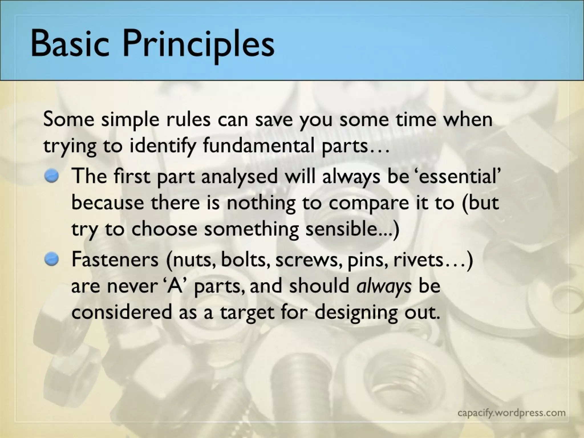 Some simple rules can save you some time when trying to identify fundamental parts…
The first part analysed will always be ‘essential’ because there is nothing to compare it to (but try to choose
something sensible...)
Fasteners (nuts, bolts, screws, pins, rivets…) are never ‘A’ parts, and should always be considered as a target
for designing out.
Basic Principles
 