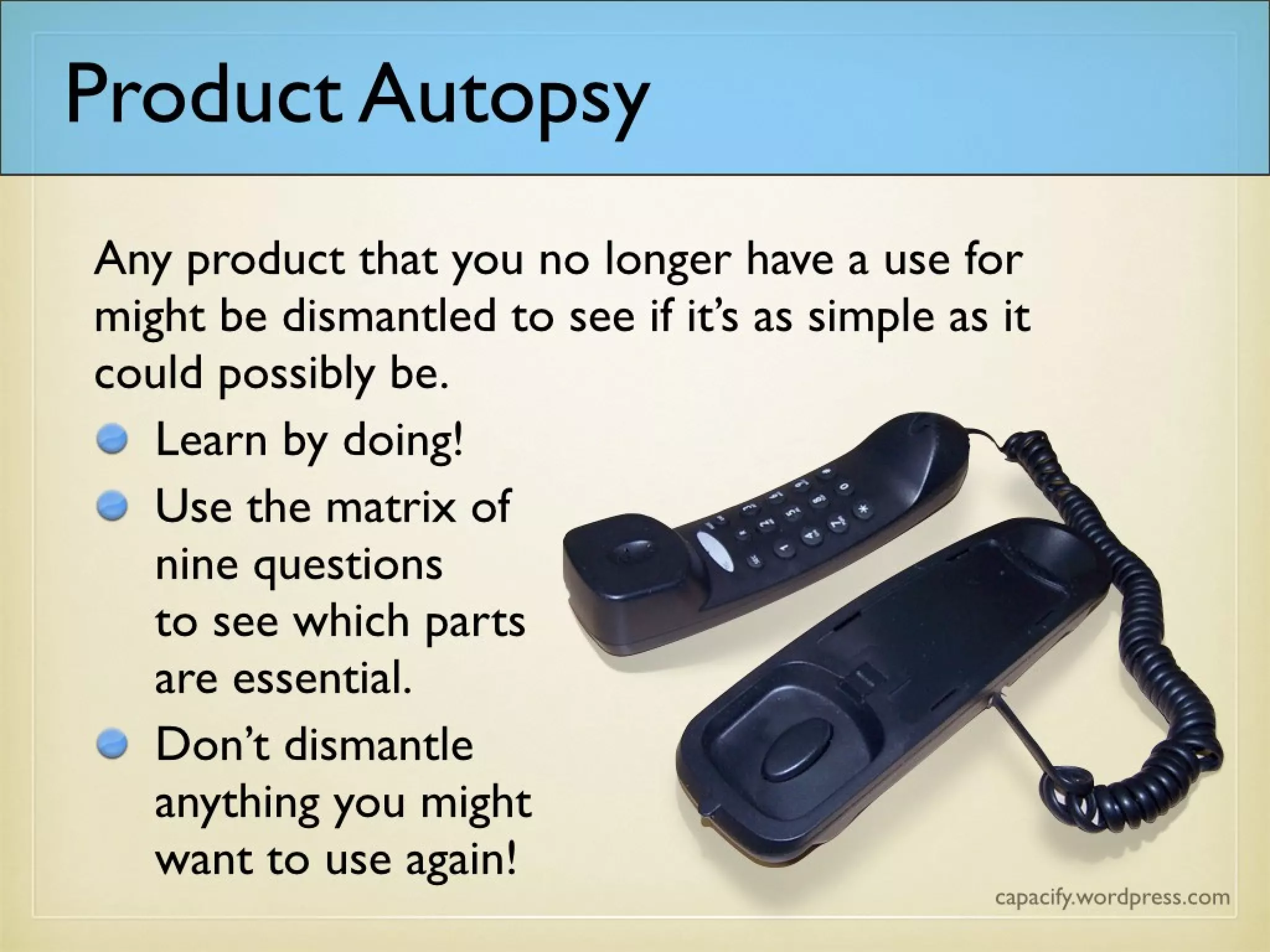 Any product that you no longer have a use for might be dismantled to see if it’s as simple as it could possibly
be.
Learn by doing!
Use the matrix of
nine questions
to see which parts
are essential.
Don’t dismantle
anything you might
want to use again!
Product Autopsy
 
