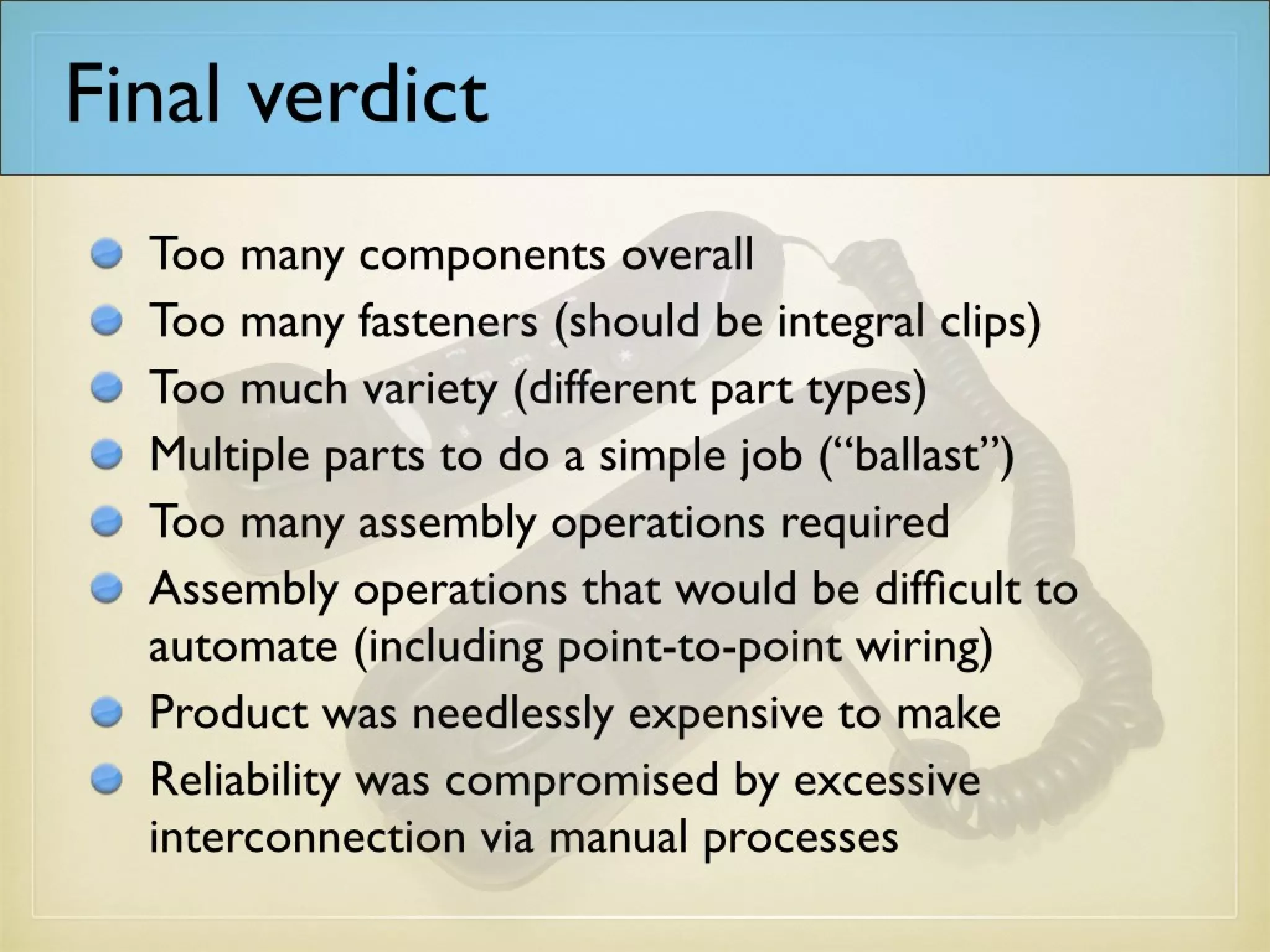 Final verdict
Too many components overall
Too many fasteners (should be integral clips)
Too much variety (different part types)
Multiple parts to do a simple job (“ballast”)
Too many assembly operations required
Assembly operations that would be difficult to
automate (including point-to-point wiring)
Product was needlessly expensive to make
Reliability was compromised by excessive
interconnection via manual processes
 