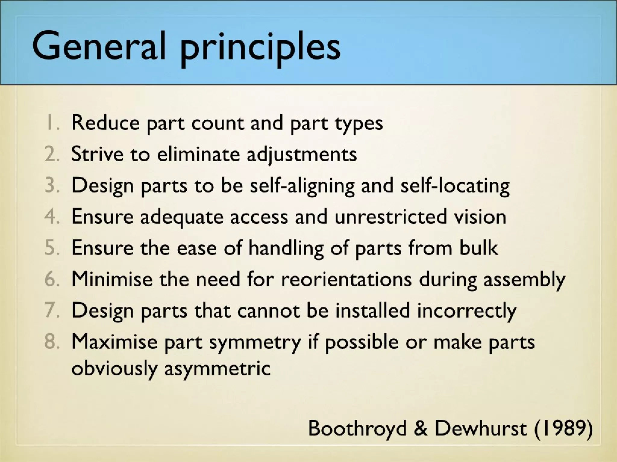 General principles
1. Reduce part count and part types
2. Strive to eliminate adjustments
3. Design parts to be self-aligning and self-locating
4. Ensure adequate access and unrestricted vision
5. Ensure the ease of handling of parts from bulk
6. Minimise the need for reorientations during assembly
7. Design parts that cannot be installed incorrectly
8. Maximise part symmetry if possible or make parts
obviously asymmetric
Boothroyd & Dewhurst (1989)
 