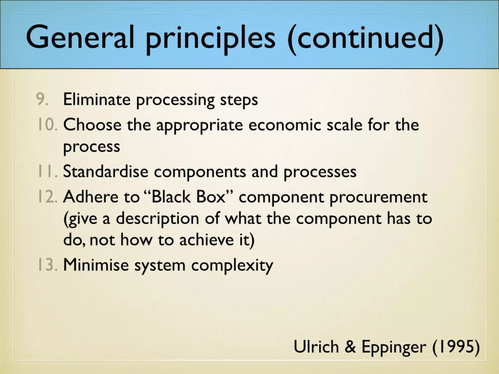 General principles (continued)
Ulrich & Eppinger (1995)
9. Eliminate processing steps
10. Choose the appropriate economic scale for the
process
11. Standardise components and processes
12. Adhere to “Black Box” component procurement
(give a description of what the component has to
do, not how to achieve it)
13. Minimise system complexity
 