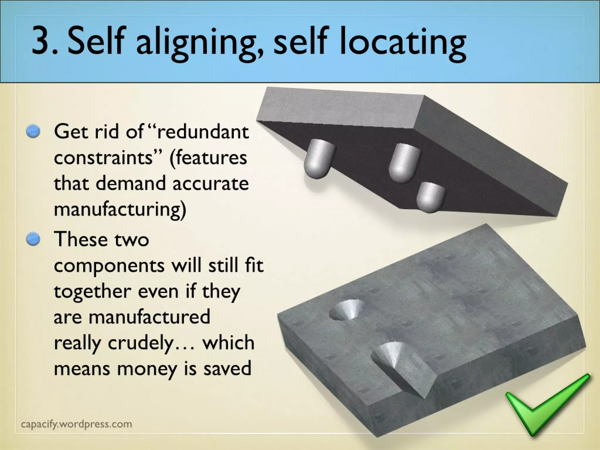 3. Self aligning, self locating
Get rid of “redundant
constraints” (features
that demand accurate
manufacturing)
These two
components will still fit
together even if they
are manufactured
really crudely… which
means money is saved
 
