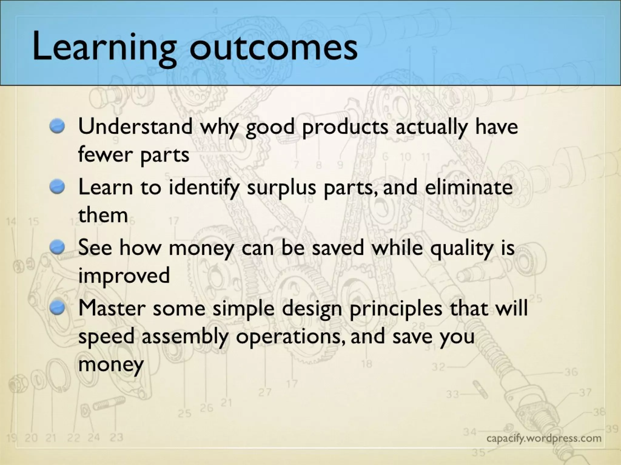 Learning outcomes
Understand why good products actually have
fewer parts
Learn to identify surplus parts, and eliminate
them
See how money can be saved while quality is
improved
Master some simple design principles that will
speed assembly operations, and save you
money
 