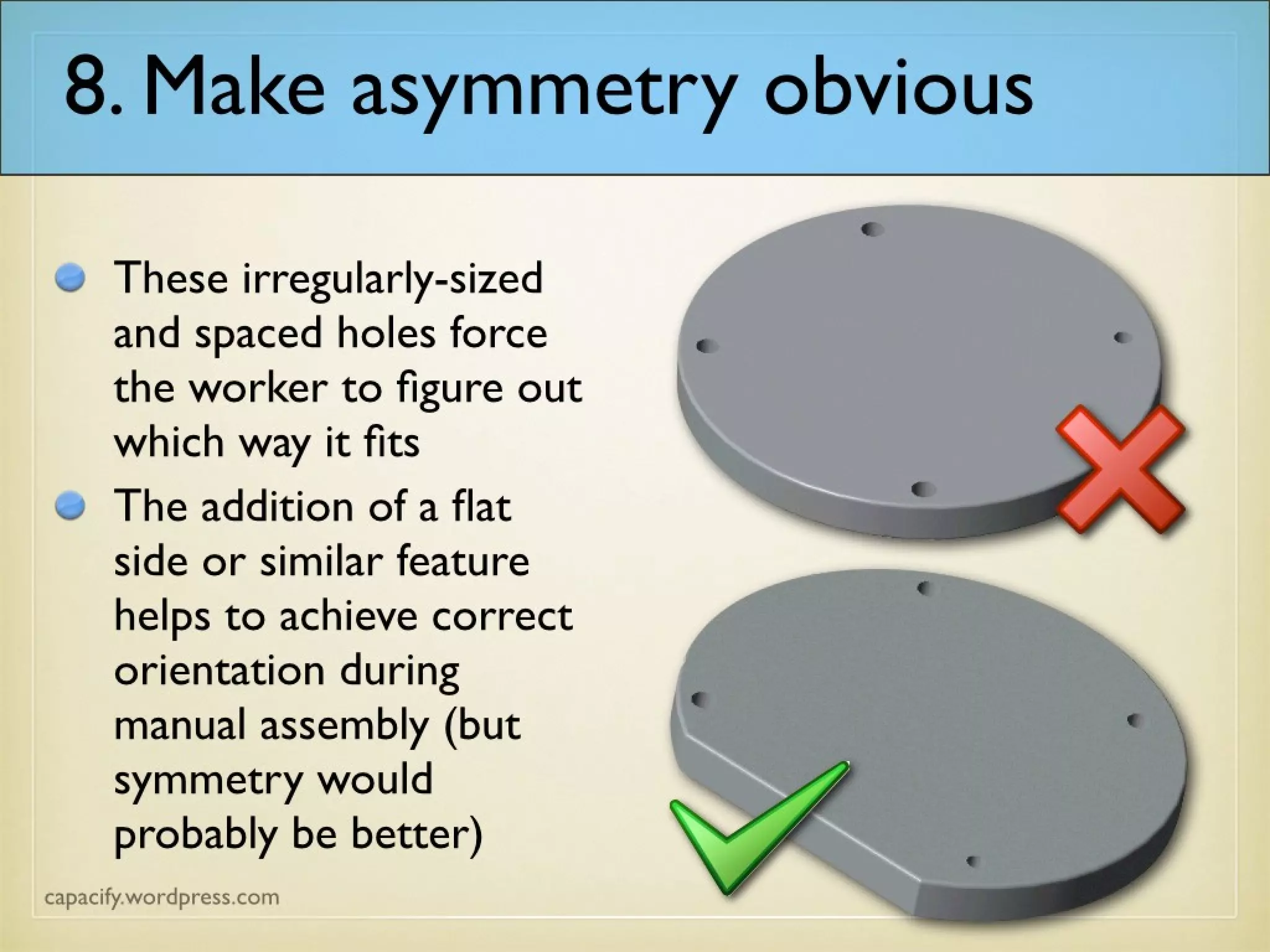 8. Make asymmetry obvious
These irregularly-sized
and spaced holes force
the worker to figure out
which way it fits
The addition of a flat
side or similar feature
helps to achieve correct
orientation during
manual assembly (but
symmetry would
probably be better)
 