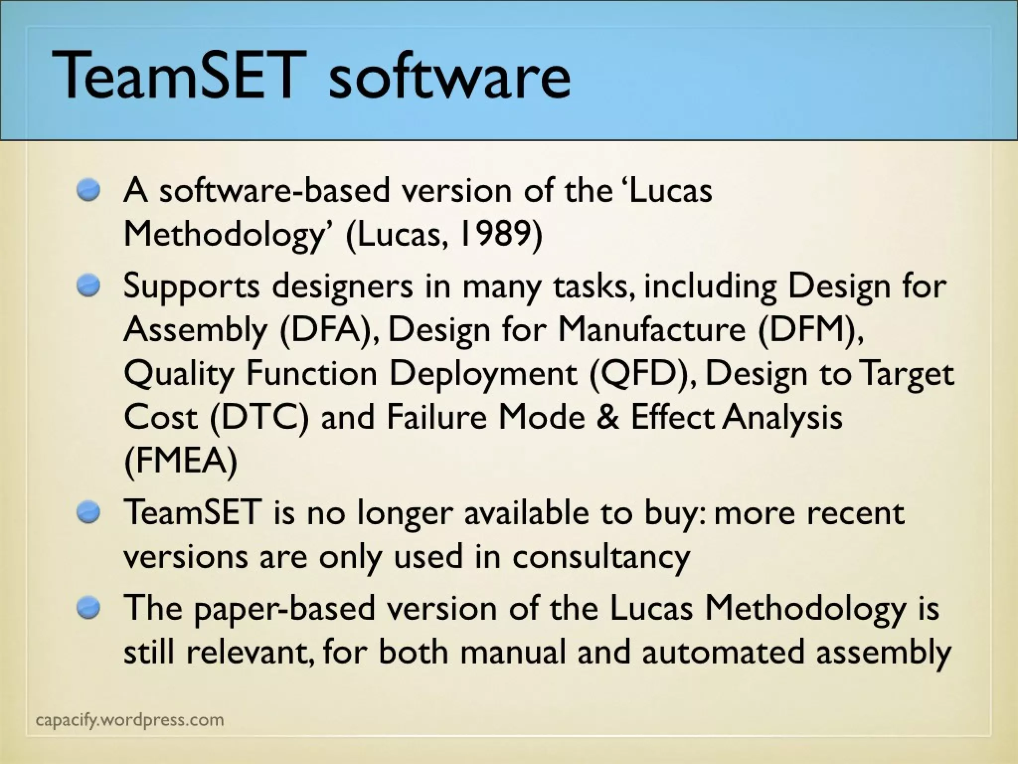 TeamSET software
A software-based version of the ‘Lucas Methodology’
(Lucas, 1989)
Supports designers in many tasks, including Design for
Assembly (DFA), Design for Manufacture (DFM),
Quality Function Deployment (QFD), Design to
Target Cost (DTC) and Failure Mode & Effect
Analysis (FMEA)
TeamSET is no longer available to buy: more recent
versions are only used in consultancy
The paper-based version of the Lucas Methodology is
still relevant, for both manual and automated
assembly
 