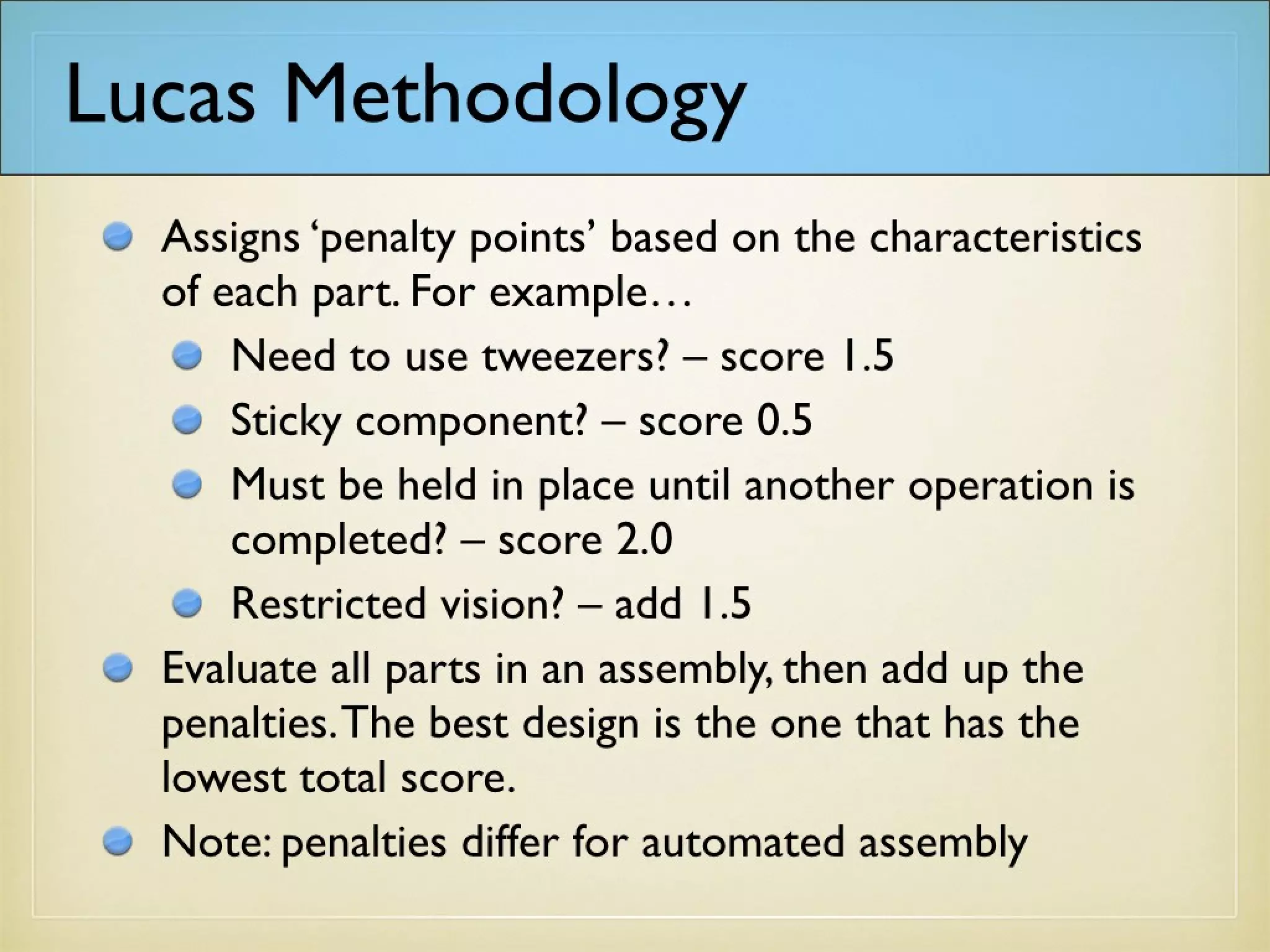 Lucas Methodology
Assigns ‘penalty points’ based on the characteristics
of each part. For example…
Need to use tweezers? – score 1.5
Sticky component? – score 0.5
Must be held in place until another operation is
completed? – score 2.0
Restricted vision? – add 1.5
Evaluate all parts in an assembly, then add up the
penalties. The best design is the one that has the
lowest total score.
Note: penalties differ for automated assembly
 