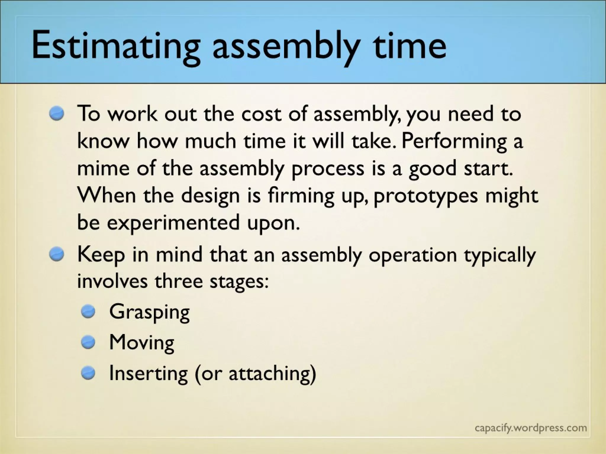 Estimating assembly time
To work out the cost of assembly, you need to know how much time it will take. Performing a mime of the
assembly process is a good start. When the design is firming up, additional possibilities such as prototypes can
be experimented upon.
Keep in mind that an assembly operation typically involves
three stages:
Grasping
Moving
Inserting (or attaching)
 