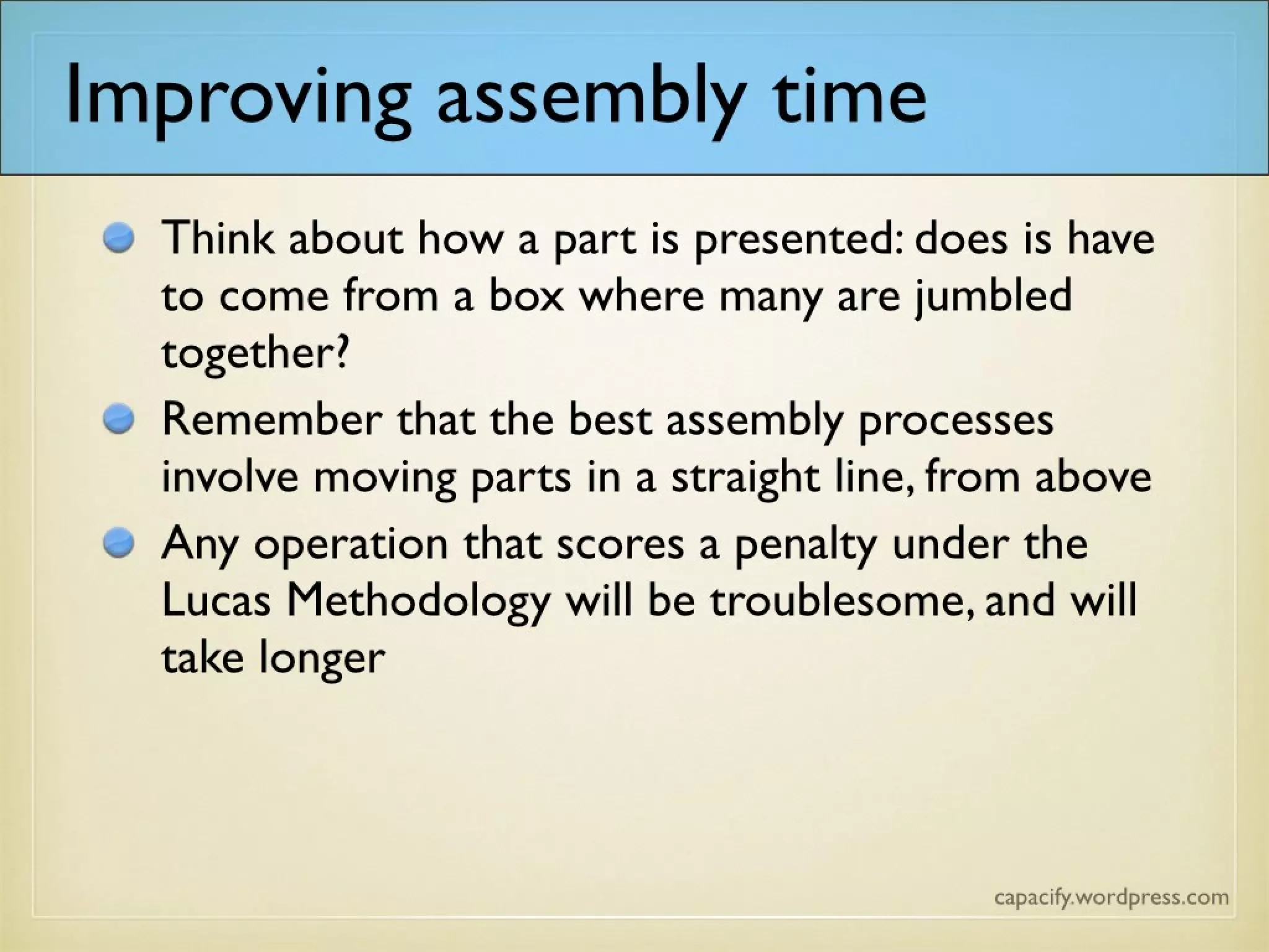 Improving assembly time
Think about how a part is presented: does it have
to come from a box where many are jumbled
together?
Remember that the best assembly processes
involve moving parts in a straight line, from above
Any operation that scores a penalty under the
Lucas Methodology will be troublesome, and will
take longer
 