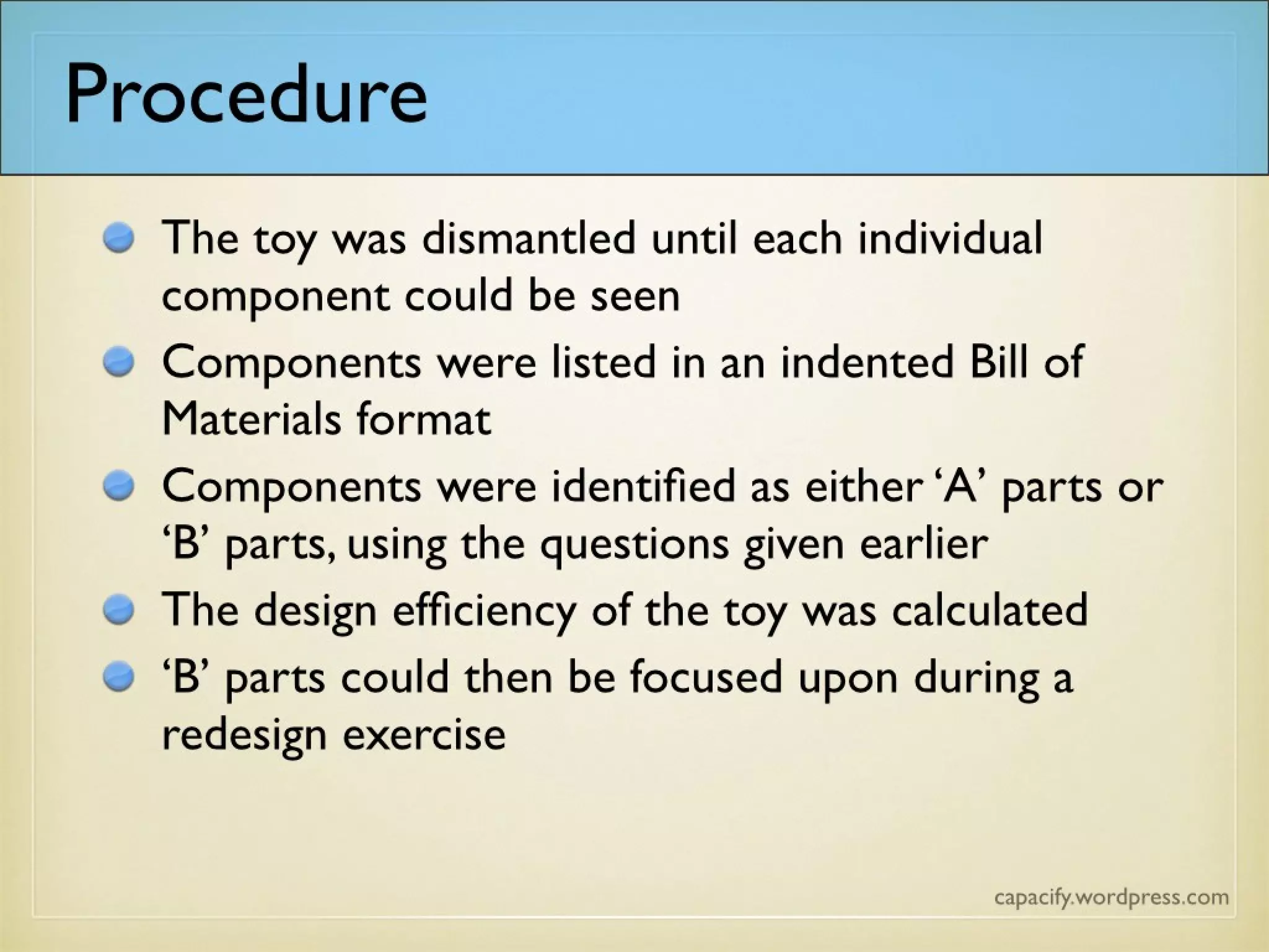 Procedure
The toy was dismantled until each individual
component could be seen
Components were listed in an indented Bill of
Materials format
Components were identified as either ‘A’ parts or
‘B’ parts, using the questions given earlier
The design efficiency of the toy was calculated
‘B’ parts could then be focused upon during a
redesign exercise
 
