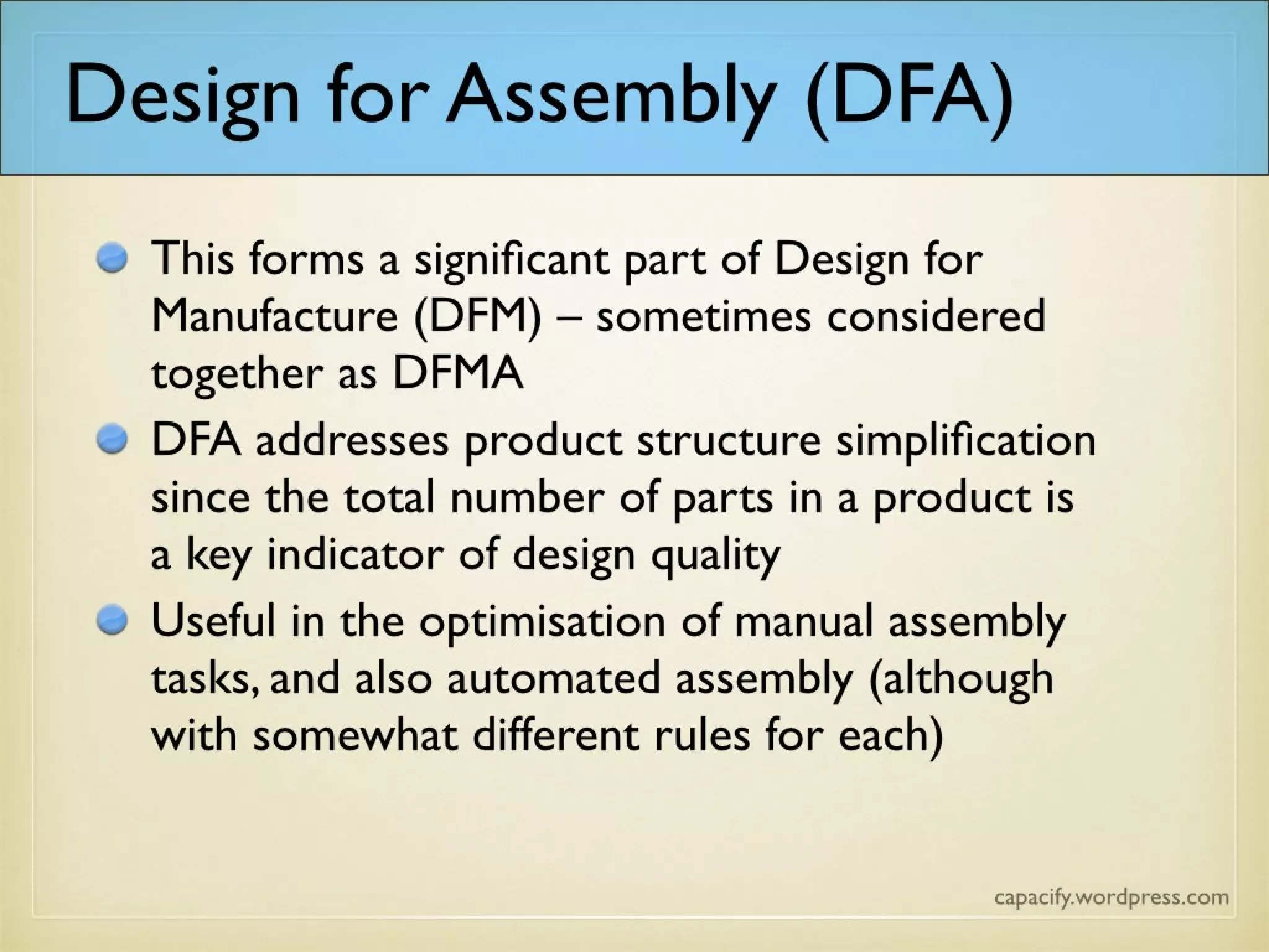 This forms a significant part of Design for
Manufacture (DFM) – sometimes considered
together as DFMA
DFA addresses product structure
simplification since the total number of parts in
a product is a key indicator of design quality
Useful in the optimisation of manual assembly
tasks, and also automated assembly (although
with somewhat different rules for each)
Design for Assembly (DFA)
 