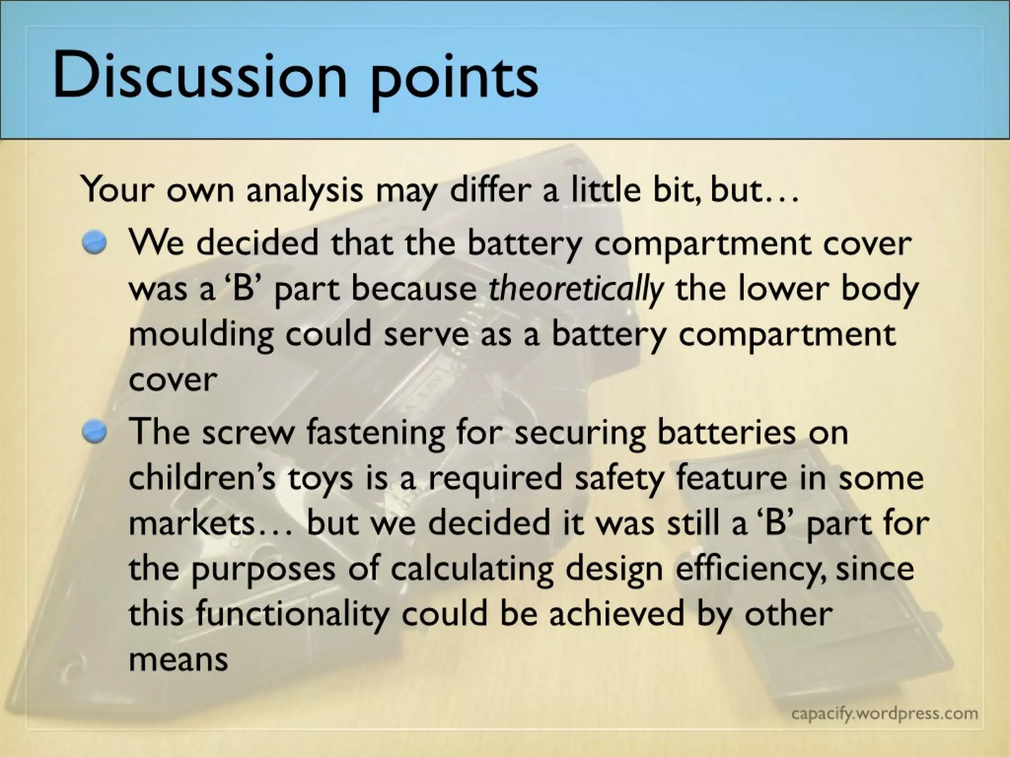 Discussion points
Your own analysis may differ a little bit, but…
We decided that the battery compartment cover was a ‘B’ part because theoretically the lower body moulding could
serve as a battery compartment cover
The screw fastening for securing batteries on children’s toys is a required safety feature in some markets… but we
decided it was still a ‘B’ part for the purposes of calculating design efficiency, since this functionality could be achieved
by other means
 