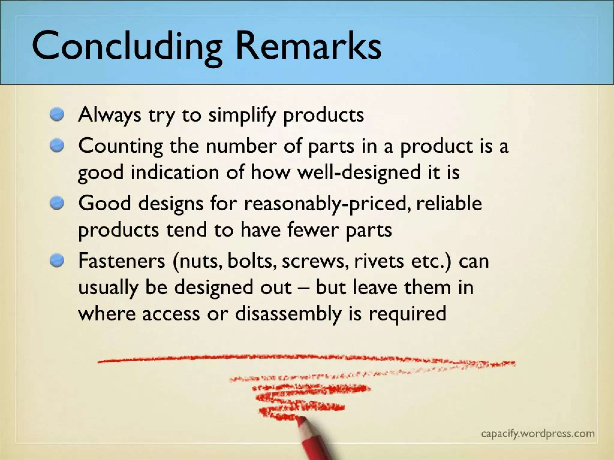 Concluding Remarks
Always try to simplify products
Counting the number of parts in a product is a
good indication of how well-designed it is
Good designs for reasonably-priced, reliable
products tend to have fewer parts
Fasteners (nuts, bolts, screws, rivets etc.) can
usually be designed out – but leave them in
where access or disassembly are required
 
