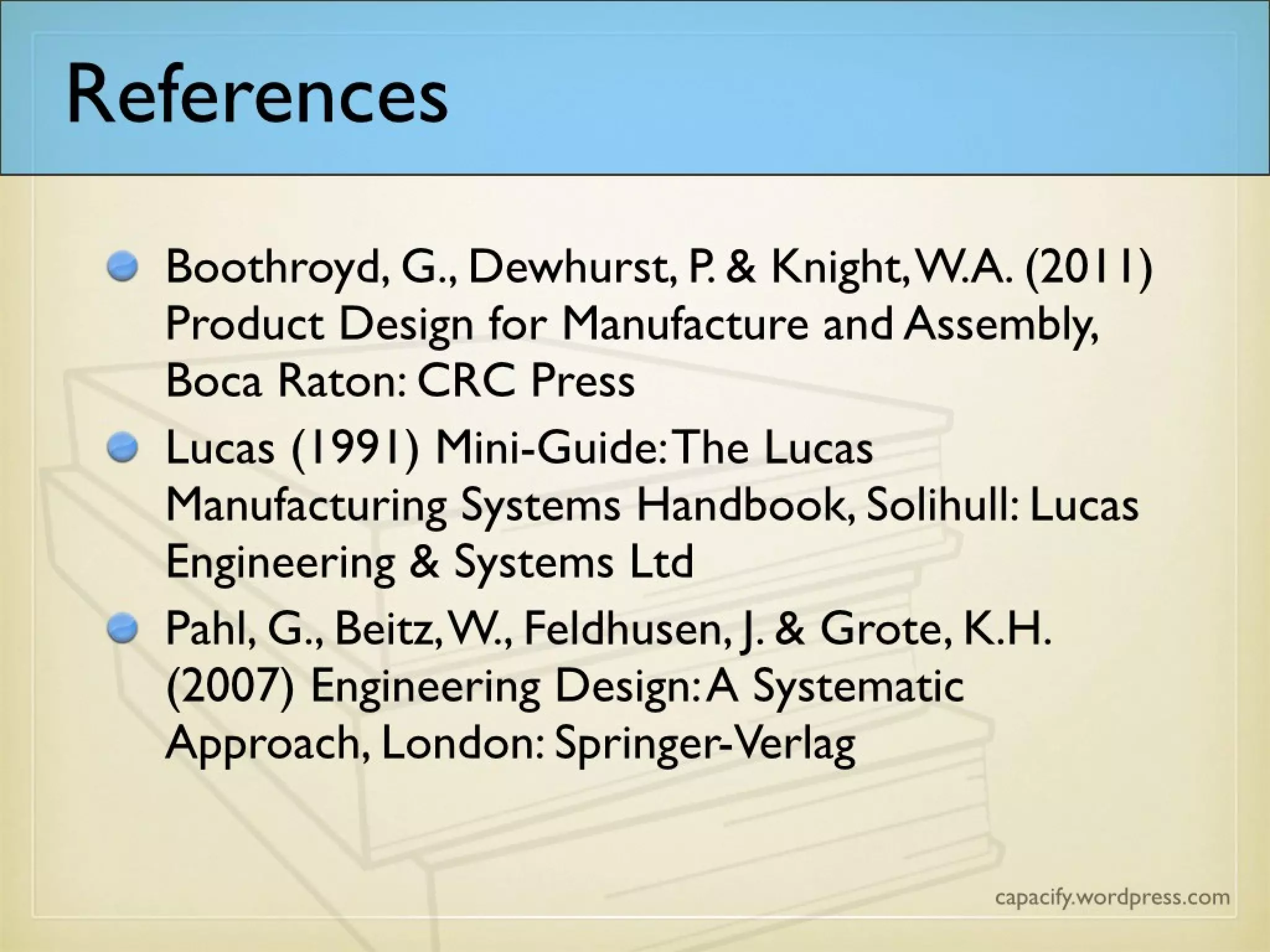 References
Boothroyd, G., Dewhurst, P. & Knight, W.A.
(2011) Product Design for Manufacture and
Assembly, Boca Raton: CRC Press
Lucas (1991) Mini-Guide: The Lucas
Manufacturing Systems Handbook, Solihull: Lucas
Engineering & Systems Ltd
• Pahl, G., Beitz, W., Feldhusen, J. & Grote, K.H.
(2007) Engineering Design: A Systematic
Approach, London: Springer-Verlag
 