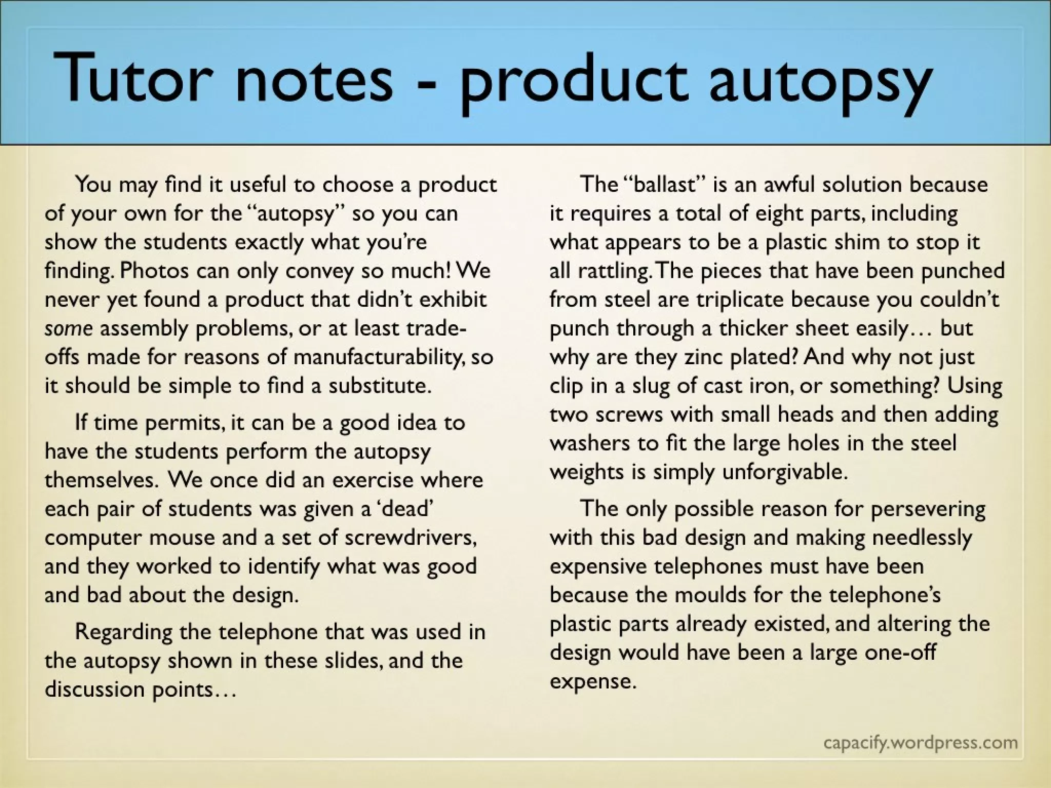 Tutor notes – product autopsy
You may find it useful to choose a product of your own for the “autopsy” so you can
show the students exactly what you’re finding. Photos can only convey so much! We
never yet found a product that didn’t exhibit some assembly problems, or at least
trade-offs made for reasons of manufacturability, so it should be simple to find a
substitute.
If time permits, it can be a good idea to have the students perform the autopsy
themselves. We once did an exercise where each pair of students was given a ‘dead’
computer mouse and a set of screwdrivers, and they worked to identify what was good
and bad about the design.
Regarding the telephone that was used in the autopsy shown in these slides, and the
discussion points…
The “ballast” is an awful solution because it requires a total of eight parts, including
what appears to be a plastic shim to stop it all rattling. The pieces that have been
punched from steel are triplicate because you couldn’t punch through a thicker sheet
easily… but why are they zinc plated? And why not just clip in a slug of cast iron, or
something? Using two screws with small heads and then adding washers to fit the
large holes in the steel weights is simply unforgivable.
The only possible reason for persevering with this bad design and making needlessly
expensive telephones must have been because the moulds for the telephone’s plastic
parts already existed, and altering the design would have been a large one-off
expense.
 