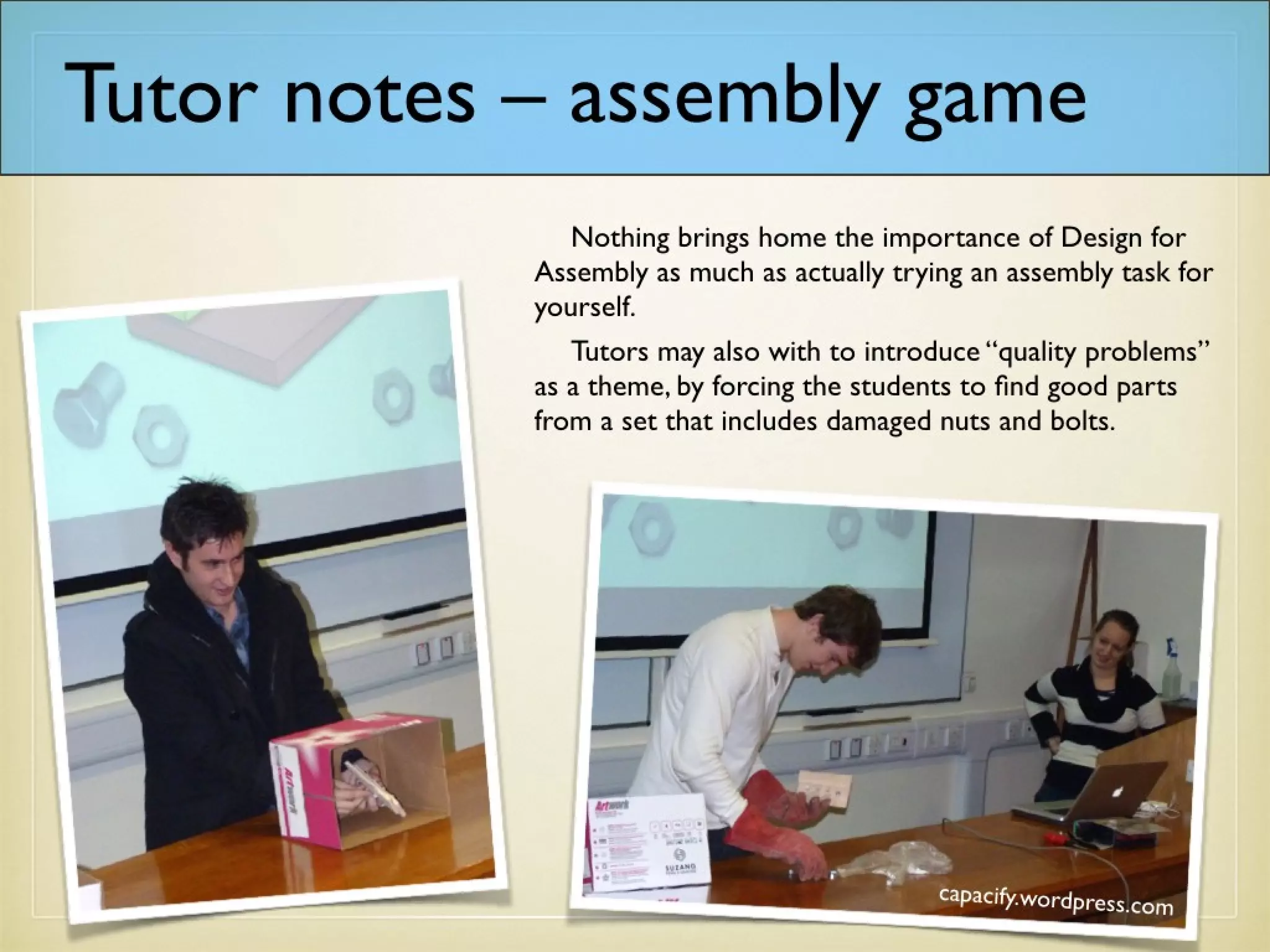 Tutor notes – assembly game
Nothing brings home the importance of Design for
Assembly as much as actually trying an assembly task
for yourself.
Tutors may also wish to introduce “quality
problems” as a theme, by forcing the students to find
good parts from a set that includes damaged nuts and
bolts.
 