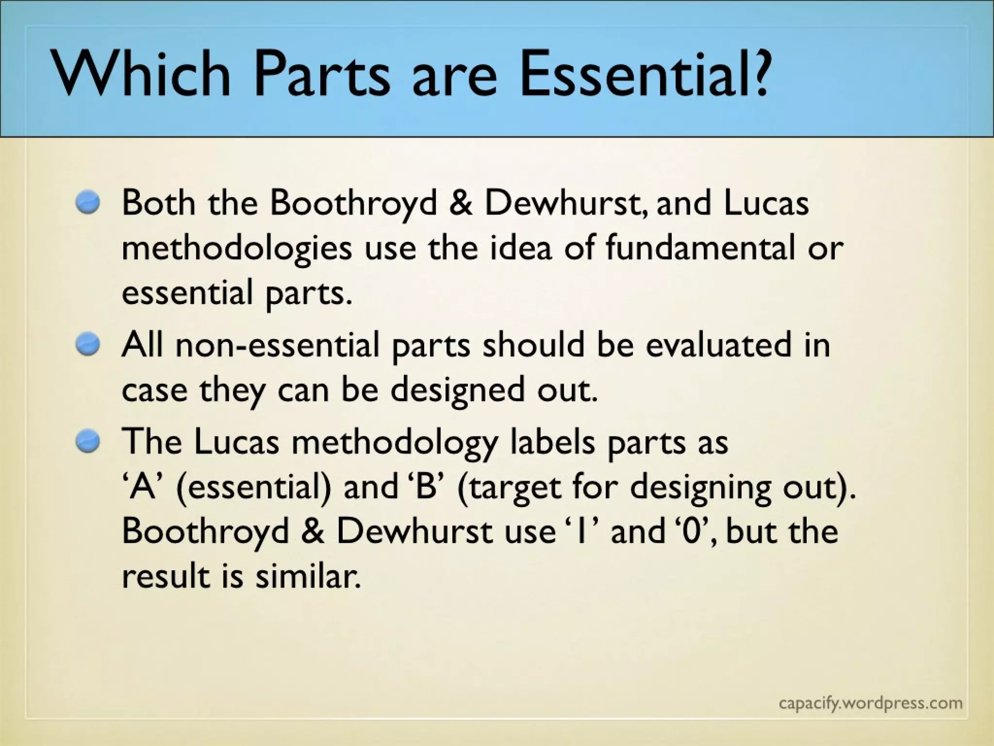 Both the Boothroyd & Dewhurst, and Lucas
methodologies use the idea of fundamental or
essential parts.
All non-essential parts should be evaluated in
case they can be designed out.
The Lucas methodology labels parts as ‘A’
(essential) and ‘B’ (target for designing out).
Boothroyd & Dewhurst use ‘1’ and ‘0’, but the
result is similar.
Which Parts are Essential?
 