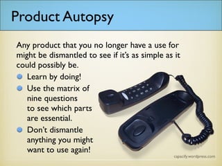 Any product that you no longer have a use for might be dismantled to see if it’s as simple as it could possibly
be.
Learn by doing!
Use the matrix of
nine questions
to see which parts
are essential.
Don’t dismantle
anything you might
want to use again!
Product Autopsy
 