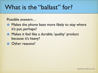 What is the “ballast” for?
Possible answers…
Makes the phone base more likely to stay where it’s put, perhaps?
Makes it feel like a durable, ‘quality’ product because it’s heavy?
Other reasons?
 