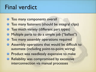 Final verdict
Too many components overall
Too many fasteners (should be integral clips)
Too much variety (different part types)
Multiple parts to do a simple job (“ballast”)
Too many assembly operations required
Assembly operations that would be difficult to
automate (including point-to-point wiring)
Product was needlessly expensive to make
Reliability was compromised by excessive
interconnection via manual processes
 