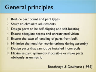 General principles
1. Reduce part count and part types
2. Strive to eliminate adjustments
3. Design parts to be self-aligning and self-locating
4. Ensure adequate access and unrestricted vision
5. Ensure the ease of handling of parts from bulk
6. Minimise the need for reorientations during assembly
7. Design parts that cannot be installed incorrectly
8. Maximise part symmetry if possible or make parts
obviously asymmetric
Boothroyd & Dewhurst (1989)
 