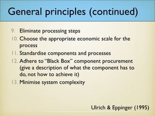 General principles (continued)
Ulrich & Eppinger (1995)
9. Eliminate processing steps
10. Choose the appropriate economic scale for the
process
11. Standardise components and processes
12. Adhere to “Black Box” component procurement
(give a description of what the component has to
do, not how to achieve it)
13. Minimise system complexity
 