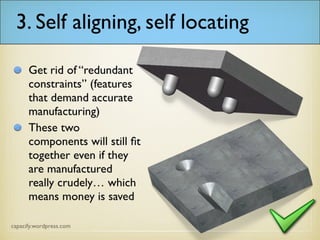 3. Self aligning, self locating
Get rid of “redundant
constraints” (features
that demand accurate
manufacturing)
These two
components will still fit
together even if they
are manufactured
really crudely… which
means money is saved
 