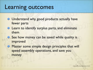 Learning outcomes
Understand why good products actually have
fewer parts
Learn to identify surplus parts, and eliminate
them
See how money can be saved while quality is
improved
Master some simple design principles that will
speed assembly operations, and save you
money
 