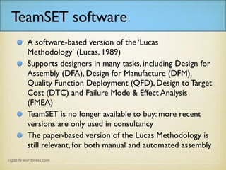 TeamSET software
A software-based version of the ‘Lucas Methodology’
(Lucas, 1989)
Supports designers in many tasks, including Design for
Assembly (DFA), Design for Manufacture (DFM),
Quality Function Deployment (QFD), Design to
Target Cost (DTC) and Failure Mode & Effect
Analysis (FMEA)
TeamSET is no longer available to buy: more recent
versions are only used in consultancy
The paper-based version of the Lucas Methodology is
still relevant, for both manual and automated
assembly
 