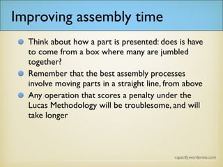 Improving assembly time
Think about how a part is presented: does it have
to come from a box where many are jumbled
together?
Remember that the best assembly processes
involve moving parts in a straight line, from above
Any operation that scores a penalty under the
Lucas Methodology will be troublesome, and will
take longer
 